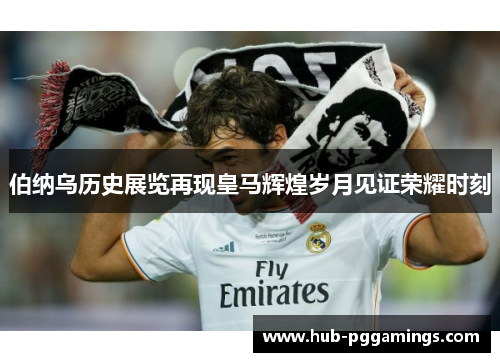 伯纳乌历史展览再现皇马辉煌岁月见证荣耀时刻